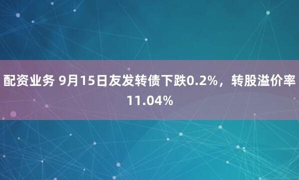 配资业务 9月15日友发转债下跌0.2%，转股溢价率11.04%