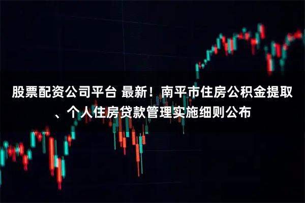 股票配资公司平台 最新！南平市住房公积金提取、个人住房贷款管理实施细则公布