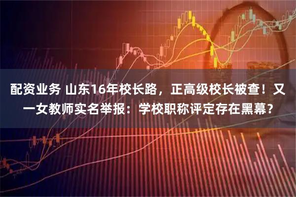配资业务 山东16年校长路，正高级校长被查！又一女教师实名举报：学校职称评定存在黑幕？