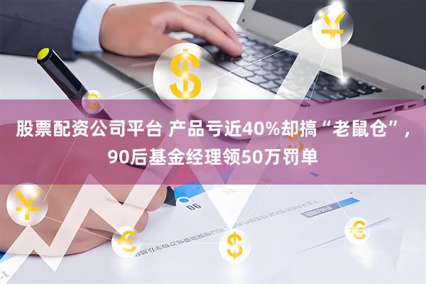 股票配资公司平台 产品亏近40%却搞“老鼠仓”,90后基金经理领50万罚单