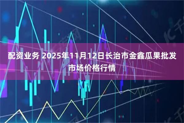 配资业务 2025年11月12日长治市金鑫瓜果批发市场价格行情