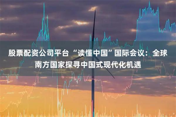 股票配资公司平台 “读懂中国”国际会议：全球南方国家探寻中国式现代化机遇