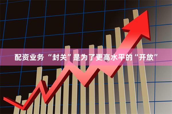 配资业务 “封关”是为了更高水平的“开放”