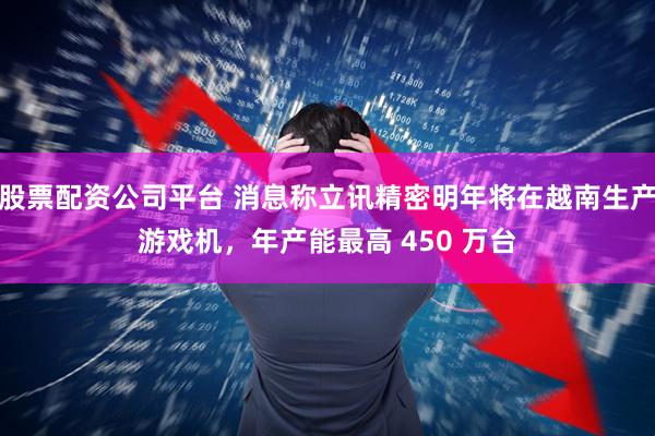 股票配资公司平台 消息称立讯精密明年将在越南生产游戏机，年产能最高 450 万台