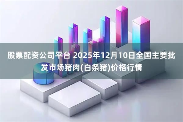 股票配资公司平台 2025年12月10日全国主要批发市场猪肉(白条猪)价格行情