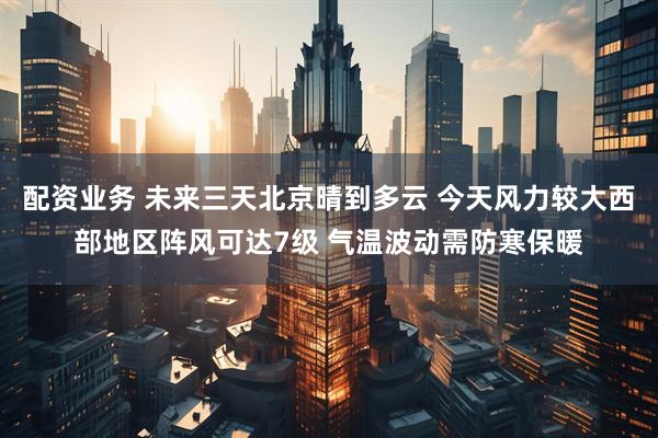 配资业务 未来三天北京晴到多云 今天风力较大西部地区阵风可达7级 气温波动需防寒保暖