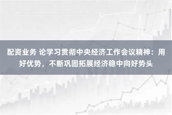 配资业务 论学习贯彻中央经济工作会议精神：用好优势，不断巩固拓展经济稳中向好势头