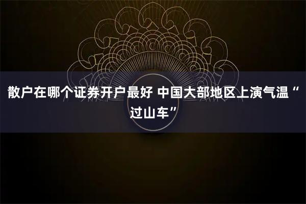 散户在哪个证券开户最好 中国大部地区上演气温“过山车”