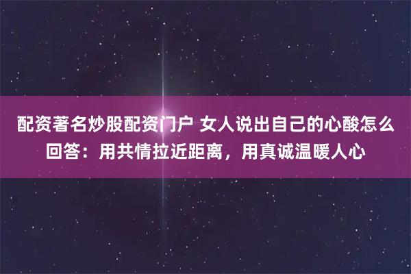 配资著名炒股配资门户 女人说出自己的心酸怎么回答：用共情拉近距离，用真诚温暖人心