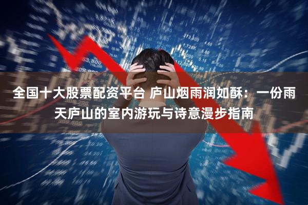 全国十大股票配资平台 庐山烟雨润如酥：一份雨天庐山的室内游玩与诗意漫步指南