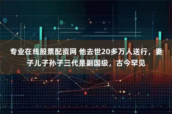 专业在线股票配资网 他去世20多万人送行，妻子儿子孙子三代是副国级，古今罕见