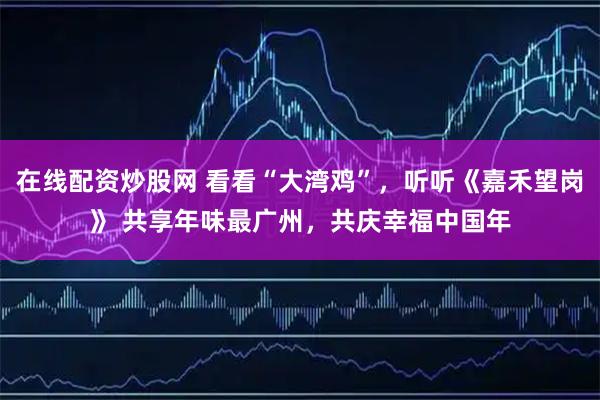 在线配资炒股网 看看“大湾鸡”，听听《嘉禾望岗》 共享年味最广州，共庆幸福中国年