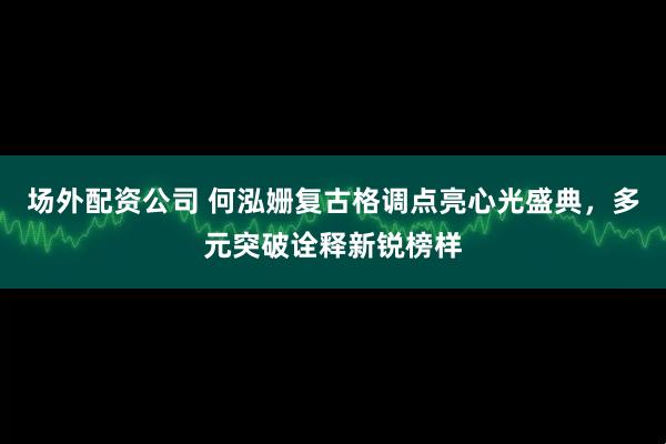 场外配资公司 何泓姗复古格调点亮心光盛典，多元突破诠释新锐榜样