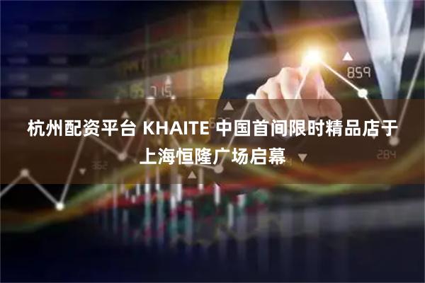 杭州配资平台 KHAITE 中国首间限时精品店于上海恒隆广场启幕