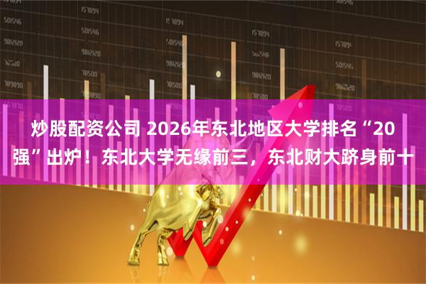 炒股配资公司 2026年东北地区大学排名“20强”出炉!东北大学无缘前三,东北财大跻身前十