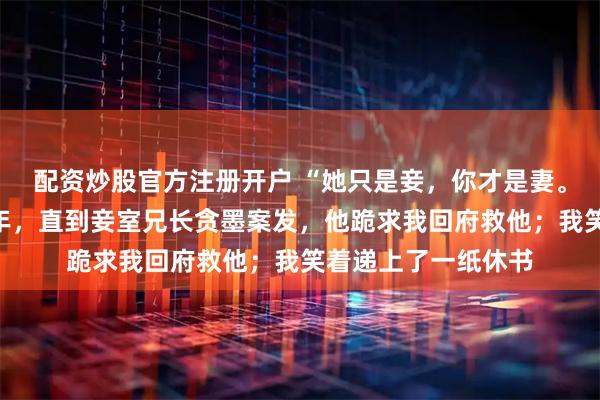 配资炒股官方注册开户 “她只是妾，你才是妻。”夫君宠妾灭妻十年，直到妾室兄长贪墨案发，他跪求我回府救他；我笑着递上了一纸休书