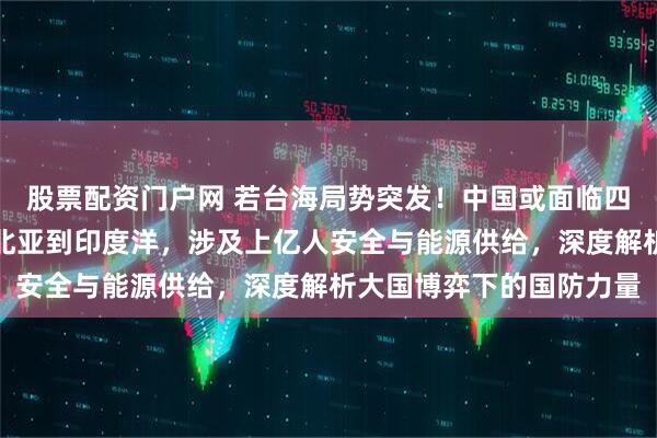 股票配资门户网 若台海局势突发！中国或面临四大潜在战场挑战，从东北亚到印度洋，涉及上亿人安全与能源供给，深度解析大国博弈下的国防力量