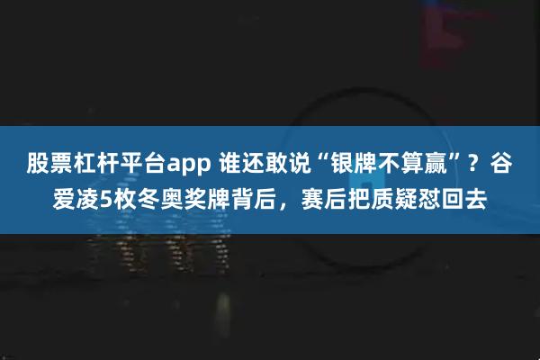 股票杠杆平台app 谁还敢说“银牌不算赢”？谷爱凌5枚冬奥奖牌背后，赛后把质疑怼回去