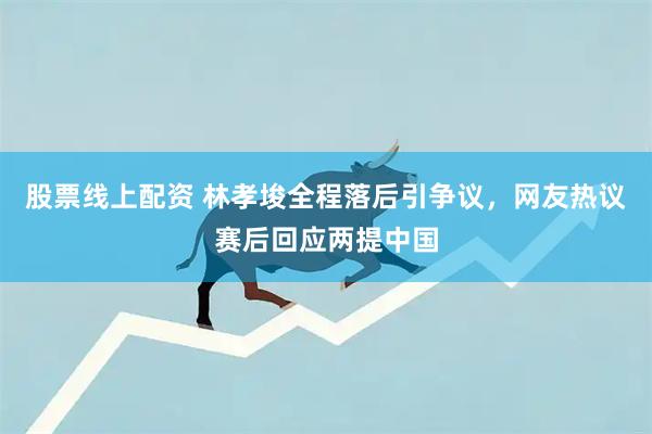 股票线上配资 林孝埈全程落后引争议，网友热议赛后回应两提中国