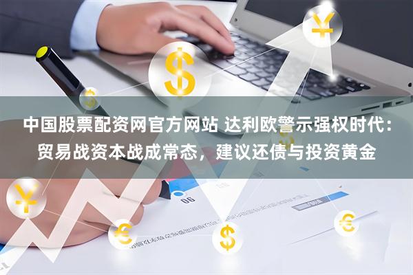 中国股票配资网官方网站 达利欧警示强权时代：贸易战资本战成常态，建议还债与投资黄金