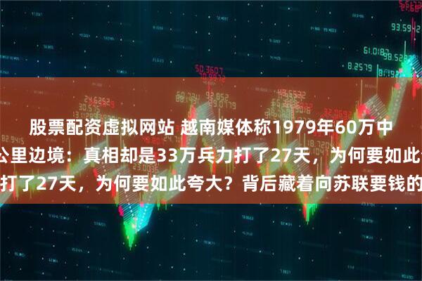 股票配资虚拟网站 越南媒体称1979年60万中国军队三天占领1200公里边境：真相却是33万兵力打了27天，为何要如此夸大？背后藏着向苏联要钱的算盘