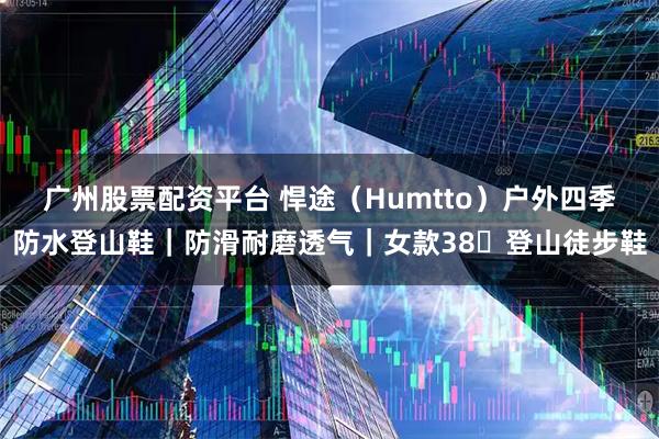 广州股票配资平台 悍途（Humtto）户外四季防水登山鞋｜防滑耐磨透气｜女款38・登山徒步鞋