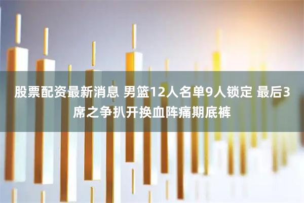 股票配资最新消息 男篮12人名单9人锁定 最后3席之争扒开换血阵痛期底裤