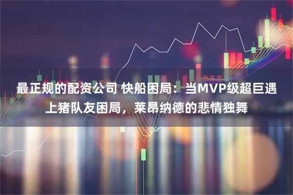 最正规的配资公司 快船困局：当MVP级超巨遇上猪队友困局，莱昂纳德的悲情独舞