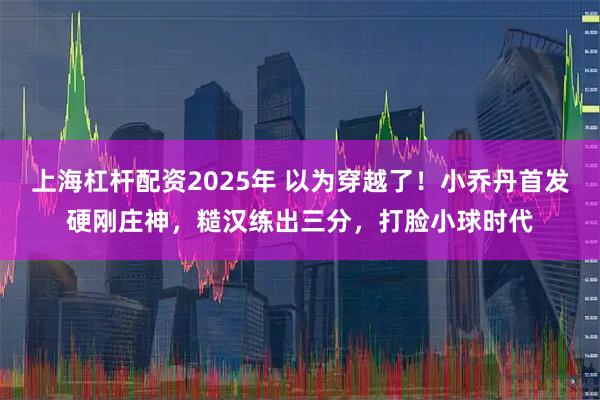 上海杠杆配资2025年 以为穿越了！小乔丹首发硬刚庄神，糙汉练出三分，打脸小球时代