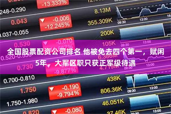 全国股票配资公司排名 他被免去四个第一，赋闲5年，大军区职只获正军级待遇