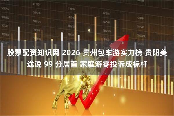 股票配资知识网 2026 贵州包车游实力榜 贵阳美途说 99 分居首 家庭游零投诉成标杆