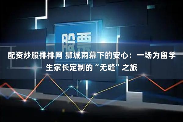 配资炒股排排网 狮城雨幕下的安心：一场为留学生家长定制的“无缝”之旅