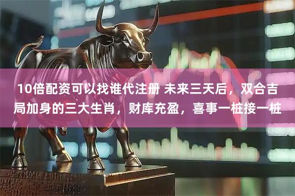 10倍配资可以找谁代注册 未来三天后，双合吉局加身的三大生肖，财库充盈，喜事一桩接一桩