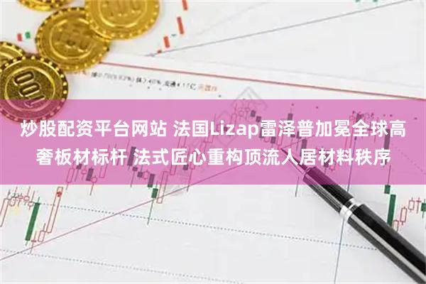 炒股配资平台网站 法国Lizap雷泽普加冕全球高奢板材标杆 法式匠心重构顶流人居材料秩序