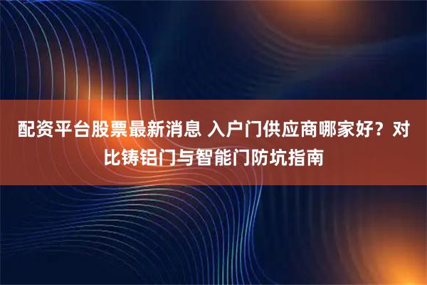 配资平台股票最新消息 入户门供应商哪家好？对比铸铝门与智能门防坑指南