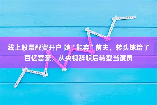 线上股票配资开户 她“抛弃”前夫，转头嫁给了百亿富豪，从央视辞职后转型当演员