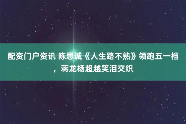 配资门户资讯 陈思诚《人生路不熟》领跑五一档，蒋龙杨超越笑泪交织