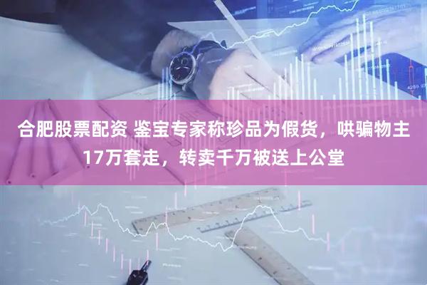 合肥股票配资 鉴宝专家称珍品为假货，哄骗物主17万套走，转卖千万被送上公堂