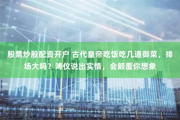 股票炒股配资开户 古代皇帝吃饭吃几道御菜，排场大吗？溥仪说出实情，会颠覆你想象