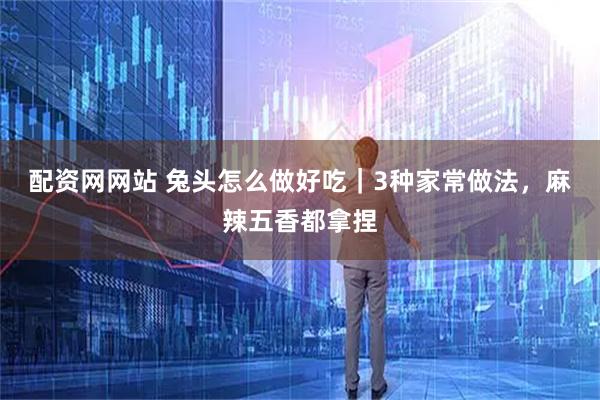 配资网网站 兔头怎么做好吃｜3种家常做法，麻辣五香都拿捏