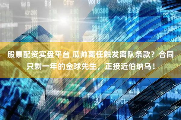 股票配资实盘平台 瓜帅离任触发离队条款？合同只剩一年的金球先生，正接近伯纳乌！