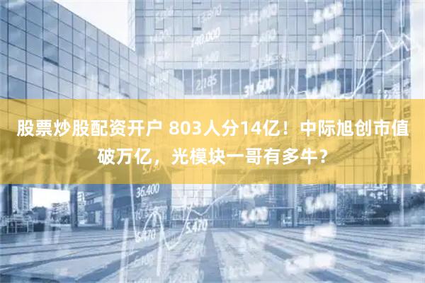 股票炒股配资开户 803人分14亿！中际旭创市值破万亿，光模块一哥有多牛？